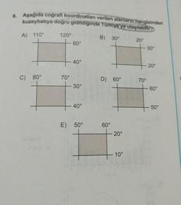 6. Aşağıda coğrafi koordinatları verilen alanların hangisinden
kuzeybatıya doğru gidildiğinde Türkiye'ye ulaşılabilir?
A) 110°
120°
B) 30°
60°
20°
30°
40°
20°
C) 80°
70°
D) 60°
70°
30°
-60°
40°
50°
E) 50°
60°
20°
10°