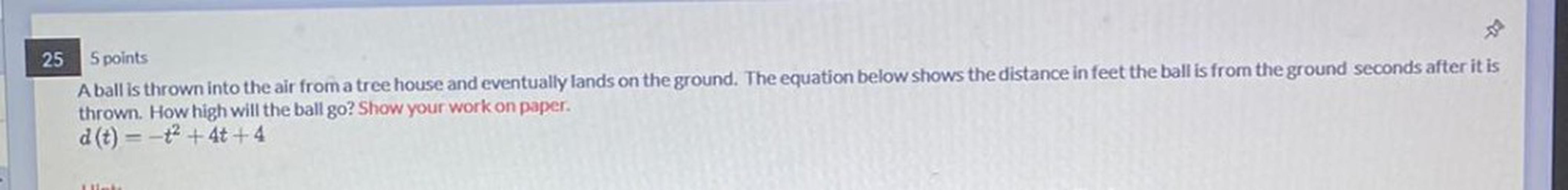 A ball is thrown into the air from a tree house and eventually lands on the ground. The equation below shows the distance in feet the ball is from the ground seconds after it is thrown. How high will the ball go? Show your work on paper. d(t) = -t^2 +4t +4
