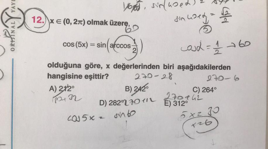 YAYI
12.) x € (0,27) olmak üzere,
Vood sinused
sin used by
69
=
cos (5x) = sin( arccos
2
100
cost = 1/2 260
olduğuna göre, x değerlerinden biri aşağıdakilerden
hangisine eşittir? 270-28
0706
A) 272
B) 242
C) 264°
270442
E) 312°
8422
D) 282(70414
causx - an