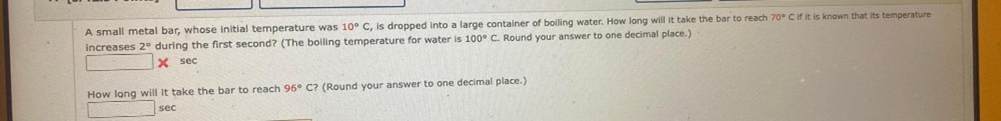 A small metal bar, whose initial temperature was 10° C, is dropped into a large container of boiling water. How long will it take the bar to reach 70° C if it is known that its temperature increases 2º during the first second? (The boiling temperature for water is 100° C. Round your answer to one decimal place.)
How long will it take the bar to reach 96° C? (Round your answer to one decimal place.)