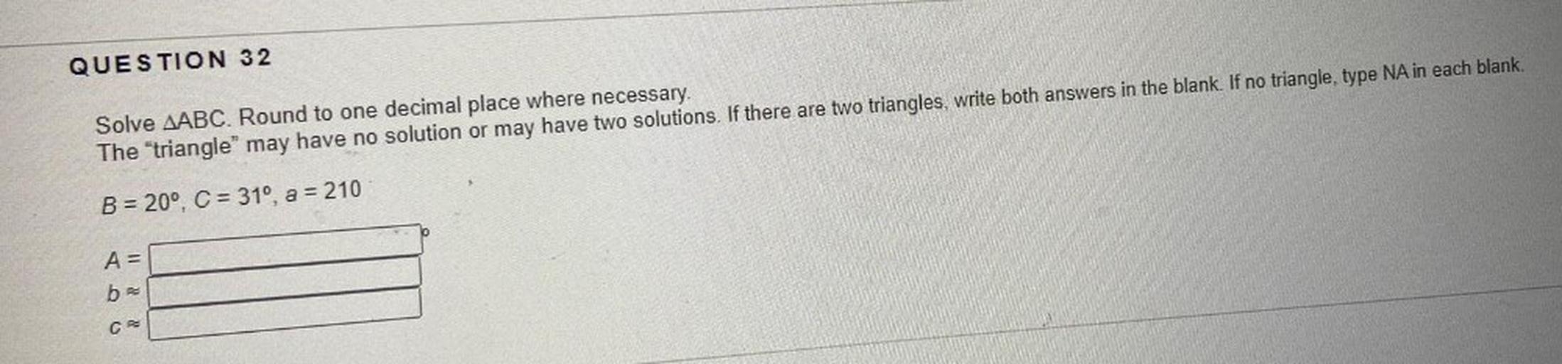 Solve ∆ABC. Round to one decimal place where necessary. The "triangle” may have no solution or may have two solutions. If there are two triangles, write both answers in the blank. If no triangle, type NA in each blank.
B = 20°, C = 31°, a = 210