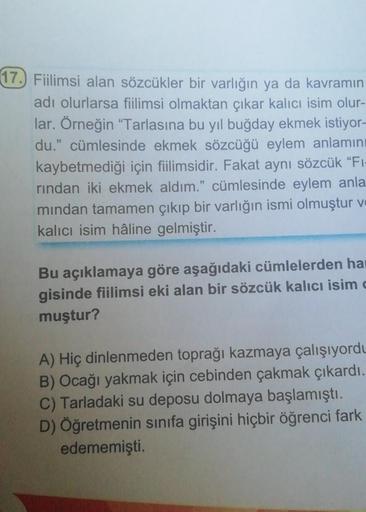 17. Fiilimsi alan sözcükler bir varlığın ya da kavramın
adı olurlarsa fiilimsi olmaktan çıkar kalıcı isim olur-
lar. Örneğin “Tarlasına bu yıl buğday ekmek istiyor-
du." cümlesinde ekmek sözcüğü eylem anlamını
kaybetmediği için fiilimsidir. Fakat aynı sözc