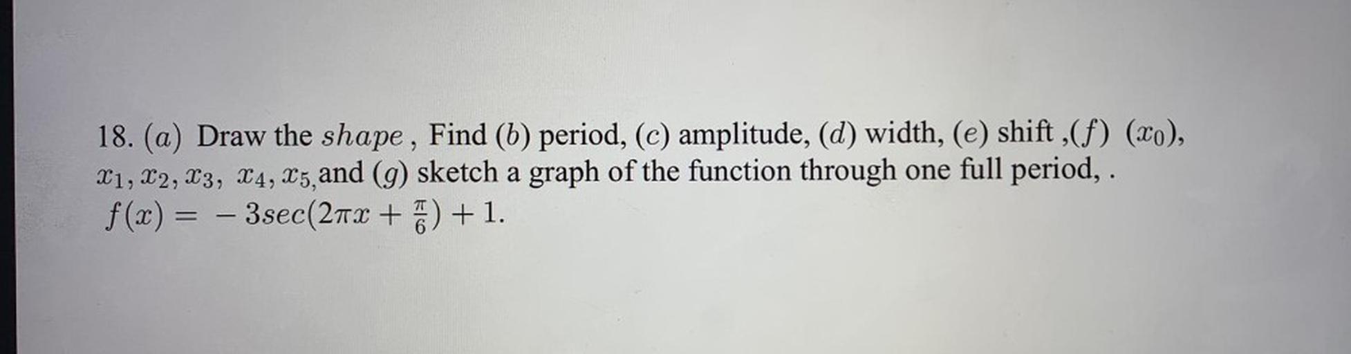 Draw the shape, Find (b) period, (c) amplitude, (d) width, (e) shift (f) (x₀),
x₁, x₂, x₃, x₄, x₅, and (g) sketch a graph of the function through one full period, .
f(x) = – 3 sec(2πx + π/6) + 1.