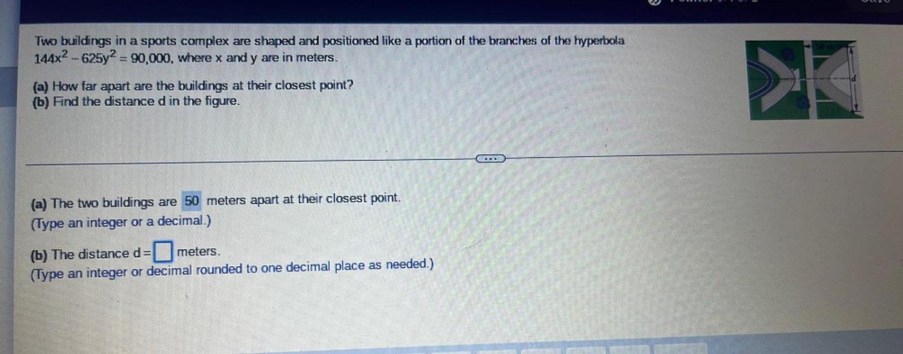 Two buildings in a sports complex are shaped and positioned like a portion of the branches of the hyperbola 144x² - 625y² = 90,000, where x and y are in meters.
(a) How far apart are the buildings at their closest point?
(b) Find the distance d in the figure.
(a) The two buildings are 50 meters apart at their closest point.
(Type an integer or a decimal.)
(b) The distance d= ▢ meters.
(Type an integer or decimal rounded to one decimal place as needed.)