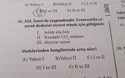 A) Yalnız I
B) Yalnız II
C) I ve II
111
IV
D) I ve III
E) II ve III
1. ÜNİTE
fakto
yapa
A)
46. Elif, İzmir'de yaşamaktadır. Erzurum'da ya-
şayan dedesini ziyaret etmek için gittiğinde
I. Soluk alış hızı
II. Kandaki CO, miktarı
III. Alyuvar sayısı
ifadelerinden hangilerinde artış olur?
A) Yalnız I B) Yalnız II C) I ve II
50.
D) I ve III
E) II ve III
