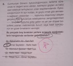 6. Cumhuriyet Dönemi öykücülüğümüzün ilerleme süre-
cinde iki değerli ismin etkileri, belirleyici güçleri ve kalıcı
izleri edebiyat tarihçilerinin ortak tespitlerindendir
. Öykü-
cülüğümüzün iki ayrı koldan, iki güçlü irmak gibi akması-
ni sağlayan ustalardan ----, toplumcu düşünceyi izleyen
gerçekçi olay öyküleriyle edebiyatımızı zenginleştirirken
--, bireyden topluma gidip gelen ve yer yer düşsel bo-
yutlara uzanan metinlerinde durum veya kesit öyküsü-
nün en güzel örneklerini vermiştir.
Bu parçada boş bırakılan yerlere sırasıyla aşağıdaki-
lerin hangisinde verilenler getirilmelidir?
A) Sabahattin Ali. Sait Faik
f
-
B) Omer Seyfettin - Refik Halit
et Memduh Şevket - Sait Faik
D) Refik Halit - Reşat Nuri
E) Reşat Nuri - Omer
Seyfettin