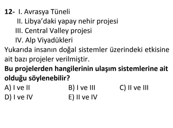12- 1. Avrasya Tüneli
II. Libya'daki yapay nehir projesi
III. Central Valley projesi
IV. Alp Viyadükleri
Yukarıda insanın doğal sistemler üzerindeki etkisine
ait bazı projeler verilmiştir.
Bu projelerden hangilerinin ulaşım sistemlerine ait
olduğu söylenebilir?
A) I ve II
B) I ve III C) II ve III
D) I ve IV
E) II ve IV