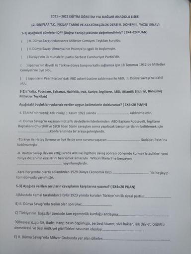 2021-2022 EĞİTİM ÖĞRETİM YILI BAĞLAR ANADOLU LİSESİ
12. SINIFLAR T.C. İNKILAP TARİHİ VE ATATÜRKÇÜLÜK DERSİ II. DÖNEM II. YAZILI SINAVI
S-1) Aşağıdaki cümleleri D/Y (Doğru-Yanlış) şeklinde değerlendiriniz? ( 5x4=20 PUAN)
() II. Dünya Savaşı'ndan sonra Mille
