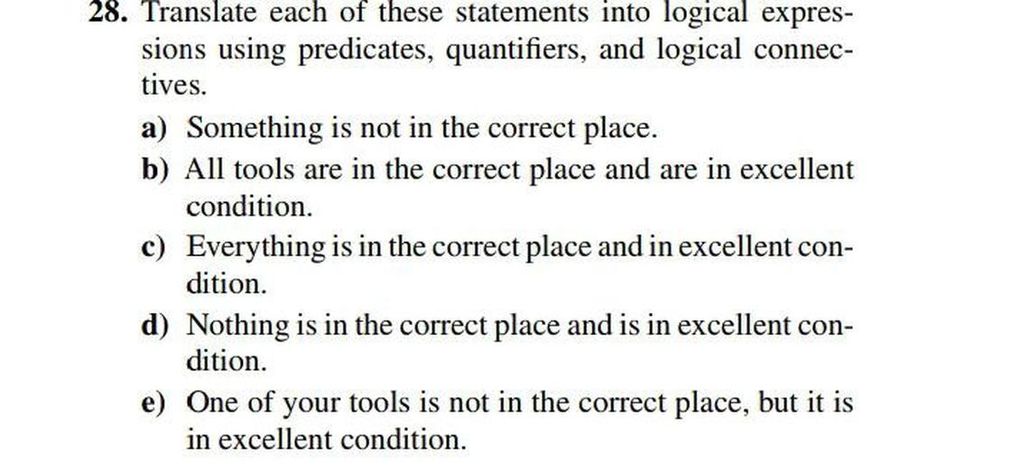 Translate each of these statements into logical expressions using predicates, quantifiers, and logical connectives.
a) Something is not in the correct place.
b) All tools are in the correct place and are in excellent condition.
c) Everything is in the correct place and in excellent condition.
d) Nothing is in the correct place and is in excellent condition.
e) One of your tools is not in the correct place, but it is in excellent condition.