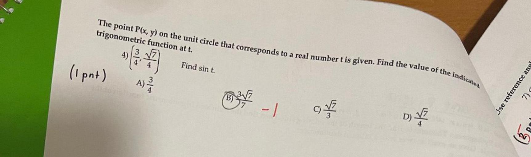 The point P(x, y) on the unit circle that corresponds to a real number t is given. Find the value of the indicated trigonometric function at t.
(3/4, √7/4) Find sin t.
A) 3/4
B) 3√7/7
C) √7/3
D) √7/4