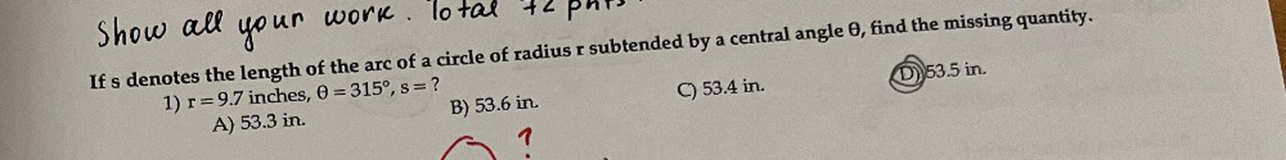 If s denotes the length of the arc of a circle of radius r subtended by a central angle θ, find the missing quantity.
1) r=9.7 inches, θ = 315º, s = ?
A) 53.3 in.
B) 53.6 in.
C) 53.4 in.
D) 53.5 in.