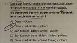 8.Maslaklar İstanbul'un dışından getirilen suların dinlen-
dirilip sonrasında dağıtımının yapıldığı yerlerdir.
Bu cümledeki ögelerin doğru sıralanışı aşağıdaki-
lerin hangisinde verilmiştir?
A) Özne - yüklem
BY Józne - zarf tümleci - yüklem
C) Zarf tümleci - dolaylı tümleç - yüklem
D) Zarf tümleci - Özne - dolaylı tümleç - yüklem
E) Özne - zarf tümleci - dolaylı tümleç - yüklem
-
-
-