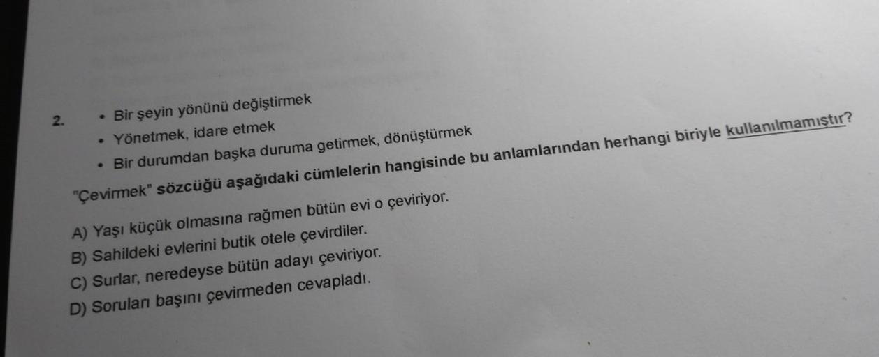 .
2.
Bir şeyin yönünü değiştirmek
• Yönetmek, idare etmek
. Bir durumdan başka duruma getirmek, dönüştürmek
"Çevirmek" sözcüğü aşağıdaki cümlelerin hangisinde bu anlamlarından herhangi biriyle kullanılmamıştır?
A) Yaşı küçük olmasına rağmen bütün evi o çev