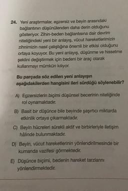 24. Yeni araştırmalar, egzersiz ve beyin arasındaki
bağlantının düşünülenden daha derin olduğunu
gösteriyor. Zihin-beden bağlantısına dair devrim
niteliğindeki yeni bir anlayış, vücut hareketlerimizin
zihnimizin nasıl çalıştığına önemli bir etkisi olduğunu
ortaya koyuyor. Bu yeni anlayış, düşünme ve hissetme
şeklini değiştirmek için bedeni bir araç olarak
kullanmayı mümkün kılıyor.
Bu parçada söz edilen yeni anlayışın
aşağıdakilerden hangisini ileri sürdüğü söylenebilir?
A) Egzersizlerin biçimi düşünsel becerinin niteliğinde
rol oynamaktadır.
B) Basit bir düşünce bile beyinde şaşırtıcı miktarda
etkinlik ortaya çıkarmaktadır.
C) Beyin hücreleri sürekli aktif ve birbirleriyle iletişim
hâlinde bulunmaktadır.
D) Beyin, vücut hareketlerinin yönlendirilmesinde bir
kumanda vazifesi görmektedir
.
E) Düşünce biçimi, bedenin hareket tarzlarını
yönlendirmektedir
.