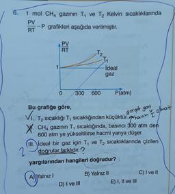 6.
1 mol CH4 gazının T ve T2 Kelvin sıcaklıklarında
PV
P grafikleri aşağıda verilmiştir.
RT
PV
RT
T2
1
ideal
gaz
2
0
300
600
P(atm)
SW
gerçek gort
T2 sıcaklığı T sıcaklığından küçüktür. horcom Olmaz
1
Bu grafiğe göre,
vo
CH4 gazının T, sicaklığında, basıncı 300 atm den
600 atm ye yükseltilirse hacmi yarıya düşer.
III. ideal bir gaz için T1 ve T2 sıcaklıklarında çizilen
2 doğrular farklıdır.?
yargılarından hangileri doğrudur?
C) I ve II
A) Yalnız!
B) Yalnız II
E) I, II ve III
D) I ve III
