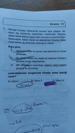 Deneme - 14
7.
Michael Faraday iletkenlerde bulunan fazla yüklerin, ilet-
kenin dış yüzeyinde toplandığını keşfetmiştir. Faraday
kafesi olarak bilenen yapıyı bilim dünyasına kazandırmıştır
.
Elektrostatik kalkan olarak da adlandırılan Faraday kafesi
metal tellerle ağ şeklindeki örülmüş bir yapıdır.
Buna göre;
alüminyum Folyo ile sarılan cep telefonlarının sinyal
almaması,
dış yüzeyi iletken bir madde ile kaplanan binaların
içerisine sinyal ulaşamaması,
III. MR cihazlarının bulunduğu odaların radyo frekans
yöntemi ile korunması
yukarıdakilerden hangilerinde Faraday kafesi özelliği
vardır?
A) Yalnız
B) Yalnız 11
C) Yalnız III
D) I ve II
E) I, II ve III
koon
30
Go
w
Murah
sulu