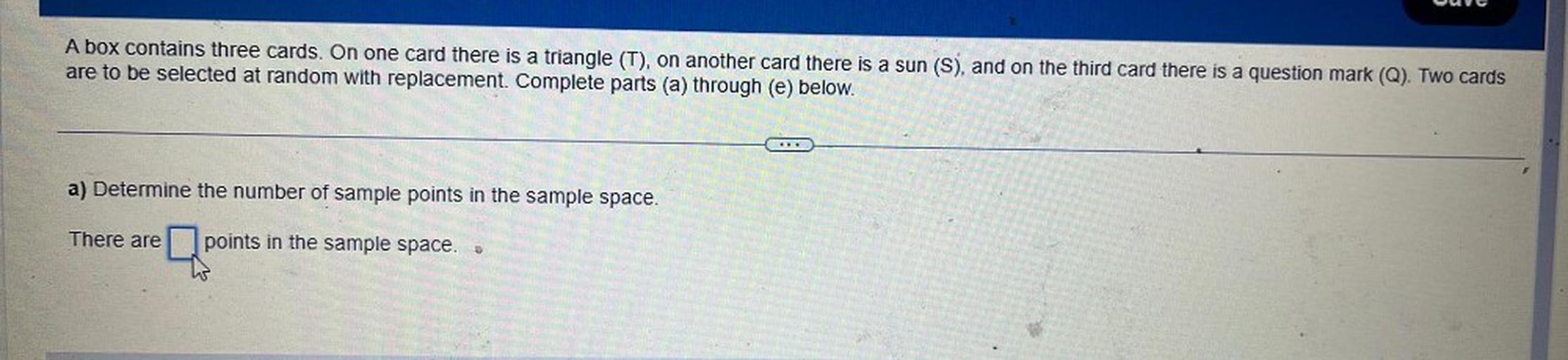 A box contains three cards. On one card there is a triangle (T), on another card there is a sun (S), and on the third card there is a question mark (Q). Two cards are to be selected at random with replacement. Complete parts (a) through (e) below.
a) Determine the number of sample points in the sample space.