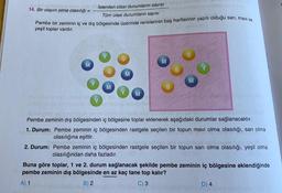 14. Bir olayın olma olasılığı =
İstenilen olası durumların sayısı
Tüm olası durumların sayısı
Pembe bir zeminin iç ve dış bölgesinde üzerinde renklerinin baş harflerinin yazılı olduğu sarı, mavi ve
yeşil toplar vardır.
M
M
M
M
M
M
Pembe zeminin dış bölgesinden iç bölgesine toplar eklenerek aşağıdaki durumlar sağlanacaktır.
1. Durum: Pembe zeminin iç bölgesinden rastgele seçilen bir topun mavi olma olasılığı, sarı olma
olasılığına eşittir.
OD
2. Durum: Pembe zeminin iç bölgesinden rastgele seçilen bir topun sarı olma olasılığı, yeşil olma
olasılığından daha fazladır.
Buna göre toplar, 1 ve 2. durum sağlanacak şekilde pembe zeminin iç bölgesine eklendiğinde
pembe zeminin dış bölgesinde en az kaç tane top kalır?
A) 1
B) 2
C) 3
D) 4
