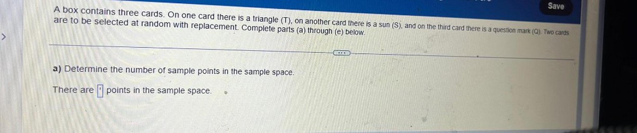 A box contains three cards. On one card there is a triangle (T), on another card there is a sun (S), and on the third card there is a question mark (Q). Two cards
are to be selected at random with replacement. Complete parts (a) through (e) below.
a) Determine the number of sample points in the sample space.
There are ▢ points in the sample space.