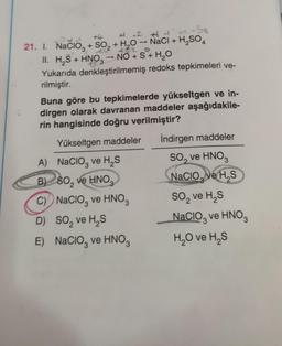 +
3
3
2
# 2 1
21. I. Nacioz + SO2 + H20 - NaCl + H2SO4
II. H2S + HNO— NO + S + H2O
Yukarıda denkleştirilmemiş redoks tepkimeleri ve-
rilmiştir.
Buna göre bu tepkimelerde yükseltgen ve in-
dirgen olarak davranan maddeler aşağıdakile-
rin hangisinde doğru verilmiştir?
İndirgen maddeler
Yükseltgen maddeler
.
3
2
A) Nacioz ve HS
B) 60, ve HNO
)
C) Nacioz ve HNO3
D) SO, ve HS
E) Nacio, ve HNO
So, ve HNO3
Nacio, ve HS
so, ve HS
Nacio, ve HNO
H,O ve HS
2
3
3