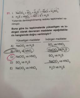 +
3
3
2
# 2 1
21. I. Nacioz + SO2 + H20 - NaCl + H2SO4
II. H2S + HNO— NO + S + H2O
Yukarıda denkleştirilmemiş redoks tepkimeleri ve-
rilmiştir.
Buna göre bu tepkimelerde yükseltgen ve in-
dirgen olarak davranan maddeler aşağıdakile-
rin hangisinde doğru verilmiştir?
İndirgen maddeler
Yükseltgen maddeler
.
3
2
A) Nacioz ve HS
B) 60, ve HNO
)
C) Nacioz ve HNO3
D) SO, ve HS
E) Nacio, ve HNO
So, ve HNO3
Nacio, ve HS
so, ve HS
Nacio, ve HNO
H,O ve HS
2
3
3
