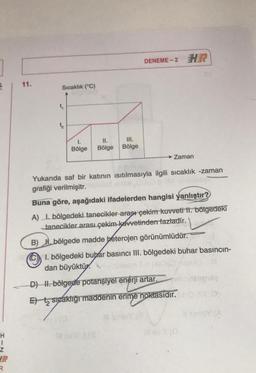 DENEME-2 HR
1
11.
Sıcaklık (°C)
1.
Bölge
II.
Bölge
III.
Bölge
Zaman
Yukarıda saf bir katının isıtılmasıyla ilgili sıcaklık -zaman
grafiği verilmişitr.
Buna göre, aşağıdaki ifadelerden hangisi yanlıştır?
A) I. bölgedeki tanecikler arası çekim kuvveti II. bölgedeki
tanecikler arası çekim kuvvetinden fazladır.
B) 1. bölgede madde heterojen görünümlüdür.
1. bölgedeki buhar basıncı III. bölgedeki buhar basıncın-
dan büyüktür.
D) H. bölgede potansiyel enerji artar.
C
Et ta sicaklığı maddenin erime noktasıdır.
H
z
R.
