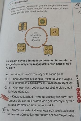 TYT/Fen Bilimleri
19.
17. Mitoz bölünme geçiren çok yıllık bir bitkiye ait meristem
doku hücresinin hücre döngüsü sürecinde gerçekleşen
olaylar şekilde sıralı olarak verilmiştir.
co
2
5
Bitki
hücresinde
hücre
döngüsü
VVVV
4
3
Hücrenin hayat döngüsünde gözl