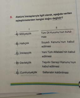 8. Atatürk İnkılaplarıyla ilgili olarak, aşağıda verilen
eşleştirmelerden hangisi doğru değildir?
11
I
A) Milliyetçilik
Türk Dil Kurumu'nun kurul-
masi
B) Halkçılık
Soyadı Kanunu'nun kabul
edilmesi
$)
İnkılapçılık
Yeni Türk Alfabesi'nin kabul
edilmesi
D) Devletçilik
Teşviki Sanayi Kanunu'nun
kabul edilmesi
6) Cumhuriyetçilik
Saltanatın kaldırılması
