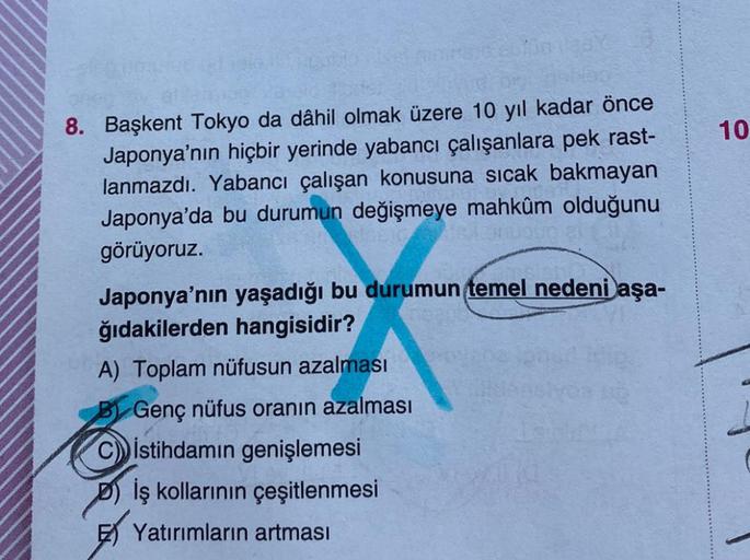 10
8. Başkent Tokyo da dâhil olmak üzere 10 yıl kadar önce
Japonya'nın hiçbir yerinde yabancı çalışanlara pek rast-
lanmazdı. Yabancı çalışan konusuna sıcak bakmayan
Japonya'da bu durumun değişmeye mahkûm olduğunu
görüyoruz.
Japonya'nın yaşadığı bu durumun temel nedeni aşa-
ğıdakilerden hangisidir?
A) Toplam nüfusun azalması
B) Genç nüfus oranın azalması
İstihdamın genişlemesi
iş kollarının çeşitlenmesi
Yatırımların artması