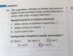 DENEME-2
33
.
31. “Biz uygarlıktan, bilimden ve fenden güç alıyoruz.
Başka bir şey tanimayız. Doğru yoldan şaşmışların
amacı, halkı çılgın ve aptal yapmaktır."
Mustafa Kemal'in bu sözüne bakılarak,
1. tekke, zaviye ve türbelerin kapatılması,
II. Medeni Kan