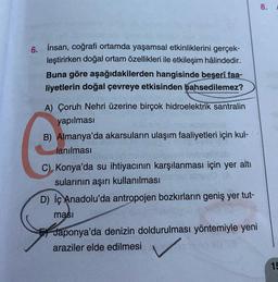 8.
6. İnsan, coğrafi ortamda yaşamsal etkinliklerini gerçek-
leştirirken doğal ortam özellikleri ile etkileşim hâlindedir.
Buna göre aşağıdakilerden hangisinde beşerî faa-
liyetlerin doğal çevreye etkisinden bahsedilemez?
A) Çoruh Nehri üzerine birçok hidroelektrik santralin
yapılması
B) Almanya'da akarsuların ulaşım faaliyetleri için kul-
lanılması
C) Konya'da su ihtiyacının karşılanması için yer altı
sularının aşırı kullanılması
D) İç Anadolu'da antropojen bozkırların geniş yer tut-
masi
Japonya'da denizin doldurulması yöntemiyle yeni
araziler elde edilmesi
15