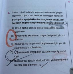 8.
6. İnsan, coğrafi ortamda yaşamsal etkinliklerini gerçek-
leştirirken doğal ortam özellikleri ile etkileşim hâlindedir.
Buna göre aşağıdakilerden hangisinde beşerî faa-
liyetlerin doğal çevreye etkisinden bahsedilemez?
A) Çoruh Nehri üzerine birçok hidroelektrik santralin
yapılması
B) Almanya'da akarsuların ulaşım faaliyetleri için kul-
lanılması
C) Konya'da su ihtiyacının karşılanması için yer altı
sularının aşırı kullanılması
D) İç Anadolu'da antropojen bozkırların geniş yer tut-
masi
Japonya'da denizin doldurulması yöntemiyle yeni
araziler elde edilmesi
15
