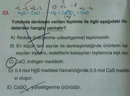 0 +2 - 8
+2 -2+2-2
th-2
23. Hgs + CaO - Hg + Casp. + Cas
Yukarıda denklemi verilen tepkime ile ilgili aşağıdaki ifa-
delerden hangis, yanlıştır?
404
A) Redoks (indirgenme-yükseltgenme) tepkimesidir.
B) En küçük tarh sayılar ile denkleştirildiğinde ürünlerin kat-
sayıları toplemi, reaktiflerin katsayıları toplamına eşit olur.
C) Cao, indirgen maddedir.
D) 0,4 mol HgS maddesi harcandığında 0,3 mol Cas madde-
si oluşur.
E) Caso yükseltgenme ürünüdür.