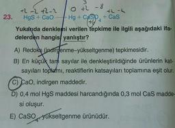 0 +2 - 8
+2 -2+2-2
th-2
23. Hgs + CaO - Hg + Casp. + Cas
Yukarıda denklemi verilen tepkime ile ilgili aşağıdaki ifa-
delerden hangis, yanlıştır?
404
A) Redoks (indirgenme-yükseltgenme) tepkimesidir.
B) En küçük tarh sayılar ile denkleştirildiğinde ürünlerin kat-
sayıları toplemi, reaktiflerin katsayıları toplamına eşit olur.
C) Cao, indirgen maddedir.
D) 0,4 mol HgS maddesi harcandığında 0,3 mol Cas madde-
si oluşur.
E) Caso yükseltgenme ürünüdür.
