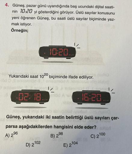 4. Güneş, pazar günü uyandığında baş ucundaki dijital saati-
nin 10:20 yi gösterdiğini görüyor. Üslü sayılar konusunu
yeni öğrenen Güneş, bu saati üslü sayılar biçiminde yaz-
mak istiyor.
Örneğin;
1
· 10:20
..
Yukarıdaki saat
1020
biçiminde ifade ediliyor.