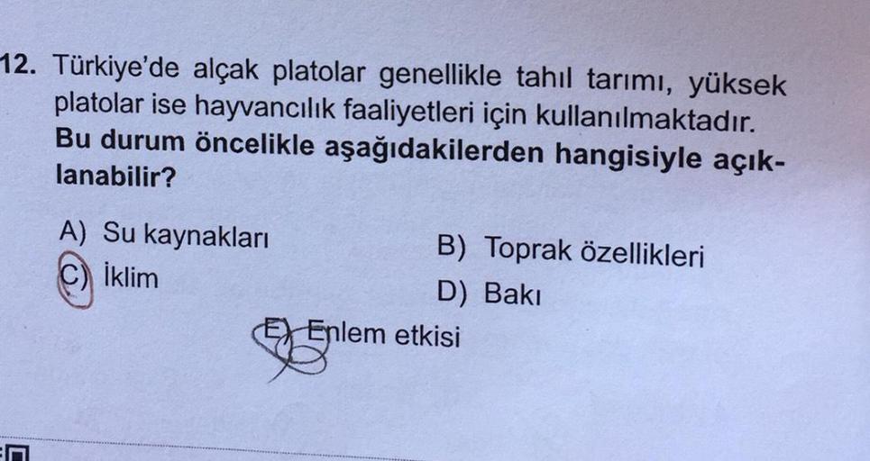 12. Türkiye'de alçak platolar genellikle tahil tarımı, yüksek
platolar ise hayvancılık faaliyetleri için kullanılmaktadır.
Bu durum öncelikle aşağıdakilerden hangisiyle açık-
lanabilir?
A) Su kaynakları
B) Toprak özellikleri
İklim
D) Baki
EX Enlem etkisi