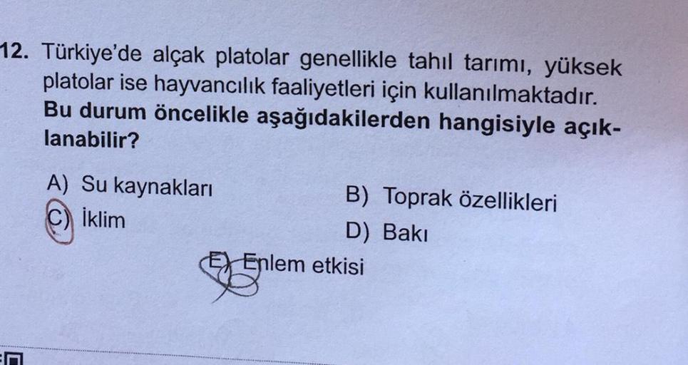 12. Türkiye'de alçak platolar genellikle tahil tarımı, yüksek
platolar ise hayvancılık faaliyetleri için kullanılmaktadır.
Bu durum öncelikle aşağıdakilerden hangisiyle açık-
lanabilir?
A) Su kaynakları
B) Toprak özellikleri
İklim
D) Baki
EX Enlem etkisi
