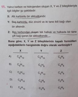 11. Yalnız karbon ve hidrojenden oluşan X, Y ve Z bileşikleriyle
ilgili bilgiler şu şekildedir:
X: Altı karbonlu bir sikloalkandır.
Y: Beş karbonlu, düz zincirli ve iki tane ikili bağı olan
bir alkendir.
Z: Beş karbondan oluşan tek halkalı ve halkada bir tane
çift bağ içeren bir sikloalkendir.
Buna göre; X, Y ve Z bileşiklerinin kapalı formülleri
aşağıdakilerin hangisinde doğru olarak verilmiştir?
X
Y
z
A)
CGH12
CH10
CH
B)
CGH14
CHE
CH
C)
CH12
CH10
C.H.
D)
CH2
CH
CH
E)
C6H12
COM
C6H6