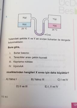 Y
Bes
8.
X(g)
Y(g)
X(s)
U
Y(s)
25 °C
25 °C
→ Civa
Yukarıdaki şekilde X ve Yarı sıvıları buharları ile dengede
bulunmaktadır.
Buna göre,
1. Buhar basıncı
II. Tanecikler arası çekim kuvveti
III. Kaynama noktası
IV. Uçuculuk
niceliklerinden hangileri X Sivisi için daha büyüktür?
A) Yalnız!
B) Yalnız III
C) I ve IV
D) II ve III
E) I, II ve IV
7.C 8.C
135