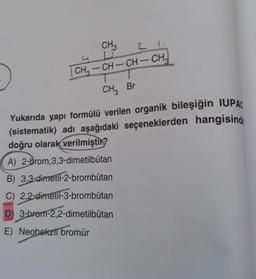 CH
2 1
I
CH3 – CH – CH – CH
CHBr
Yukarıda yapı formülü verilen organik bileşiğin IUPAC
(sistematik) adı aşağıdaki seçeneklerden hangisinde
doğru olarak verilmiştir?
A) 2-brom,3,3-dimetilbutan
B) 3,3-dimetil-2-brombütan
C) 2,2-dimetil-3-brombütan
D 3-brom-2,2-dimetilbutan
E) Neohekzil bromür
