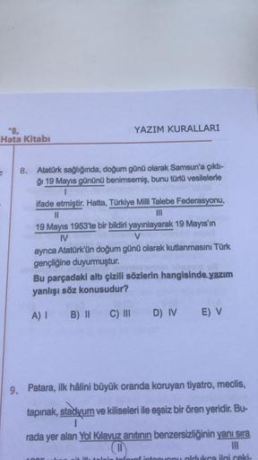 YAZIM KURALLARI
"0.
Hata Kitabı
8. Atatürk sağlığında, doğum günü olarak Samsun'a çıkti-
ği 19 Mayıs gününü benimsemiş, bunu türlü vesilelerle
1
ifade etmiştir. Hatta, Türkiye Milli Talebe Federasyonu,
II
19 Mayıs 1953'te bir bildiri yayınlayarak 19 Mayıs'