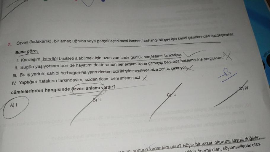 SON
7. Özveri (fedakârlık), bir amaç uğruna veya gerçekleştirilmesi istenen herhangi bir şey için kendi çıkarlarından vazgeçmektir
.
Buna göre,
1. Kardeşim, istediği bisikleti alabilmek için uzun zamandır günlük harçlıklarını biriktiriyor.
II. Bugün yaşıyo