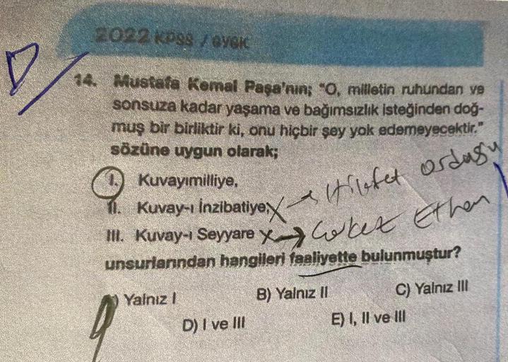 2022 KP38 /VG
D
14. Mustafa Kemal Paşa'nın; "0, milletin ruhundan ve
sonsuza kadar yaşama ve bağımsızlık isteğinden doğ-
muş bir birliktir ki, onu hiçbir şey yok edemeyecektir."
sözüne uygun olarak;
Kuvayımilliye, .
7. Kuvay-ı inzibatiye, A Hilfet ordusu
1