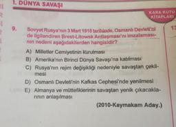 1. DÜNYA SAVAŞI
11
KARA KUTU
KİTAPLARI
9.
13
Sovyet Rusya'nın 3 Mart 1918 tarihinde, Osmanlı Devleti'ni
de ilgilendiren Brest-Litowsk Antlaşması'nı imzalaması-
nin nedeni aşağıdakilerden hangisidir?
A) Milletler Cemiyetinin kurulması
B) Amerika'nın Birinci Dünya Savaşı'na katılması
C) Rusya'nın rejim değişikliği nedeniyle savaştan çekil-
mesi
D) Osmanlı Devleti'nin Kafkas Cephesi'nde yenilmesi
E) Almanya ve müttefiklerinin savaştan yenik çıkacakla-
rinin anlaşılması
(2010-Kaymakam Aday.)