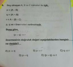6.
Boş olmayan A, B ve C kümeleri ile ilgili
p= (A-B)
q= (
AB)
r=A-(B-C)
p, q ve rönermeleri verilmektedir.
Buna göre,
(p var
önermesinin doğruluk değeri aşağıdakilerden hangisi
ne denktir?
A) p =
B) p=r
C) ar
D) pva
E) (p voor