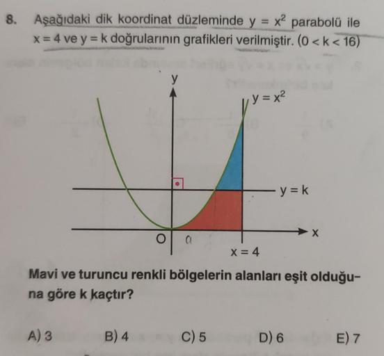 8. Aşağıdaki dik koordinat düzleminde y = x2 parabolü ile
x = 4 ve y=k doğrularının grafikleri verilmiştir. (0 <k< 16)
y
y = x2
y = k
X
O
a
o
X= 4
Mavi ve turuncu renkli bölgelerin alanları eşit olduğu-
na göre k kaçtır?
A) 3
B) 4
C) 5
D) 6
E) 7
