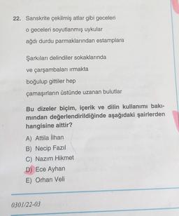22. Sanskrite çekilmiş atlar gibi geceleri
o geceleri soyutlanmış uykular
ağdı durdu parmaklarından estamplara
Şarkıları delindiler sokaklarında
ve çarşambaları irmakta
boğulup gittiler hep
çamaşırların üstünde uzanan bulutlar
Bu dizeler biçim, içerik ve dilin kullanımı bakı-
mindan değerlendirildiğinde aşağıdaki şairlerden
hangisine aittir?
A) Attila İlhan
B) Necip Fazil
C) Nazım Hikmet
D) Ece Ayhan
E) Orhan Veli
0301/22-03
