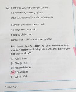 22. Sanskrite çekilmiş atlar gibi geceleri
o geceleri soyutlanmış uykular
ağdı durdu parmaklarından estamplara
Şarkıları delindiler sokaklarında
ve çarşambaları irmakta
boğulup gittiler hep
çamaşırların üstünde uzanan bulutlar
Bu dizeler biçim, içerik ve dilin kullanımı bakı-
mindan değerlendirildiğinde aşağıdaki şairlerden
hangisine aittir?
A) Attila İlhan
B) Necip Fazil
C) Nazım Hikmet
D) Ece Ayhan
E) Orhan Veli
0301/22-03
