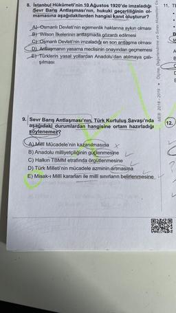 11. TE
8. İstanbul Hükûmeti'nin 10 Ağustos 1920'de imzaladığı
Sevr Barış Antlaşması'nın, hukuki geçerliliğinin ol-
mamasına aşağıdakilerden hangisi kanıt oluşturur?
B
A) Osmanlı Devleti'nin egemenlik haklarına aykırı olması
B) Wilson İlkelerinin antlaşmada gözardı edilmesi
C) Osmanlı Devleti'nin imzaladığı en son antlaşma olması
D) Antlaşmanın yasama meclisinin onayından geçmemesi
E) Türklerin yasal yollardan Anadolu'dan atılmaya çalı-
şılması
Ölçme, Değerlendirme ve Sınav Hizmetleri Ge.
u
< 2
ID
E
MEB 2018 - 2019
(12.
9. Sevr Barış Antlaşması'nın, Türk Kurtuluş Savaşı'nda
aşağıdaki durumlardan hangisine ortam hazırladığı
söylenemez?
A Milli Mücadele'nin kazanılmasına x
B) Anadolu milliyetçiliğinin güçlenmesine
C) Halkın TBMM etrafında örgütlenmesine
D) Türk Milleti'nin mücadele azminin artmasına
E) Misak-ı Millî kararları ile millî sınırların belirlenmesine
?
