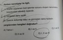 1. Karbon nanotüpler ile ilgili,
4. Grafite uygulanan özel işlemler sonucu oluşan nanometre
boyutundaki silindirik tüplerdir.
11. Elmastan daha serttir.
AW. Elektrik iletkenliği bakır ve gümüşten daha fazladır.
yargılarından hangileri doğrudur?
B) I ve II
C) I ve III
A) Yalnız!
D) Il ve III
E) I, II ve